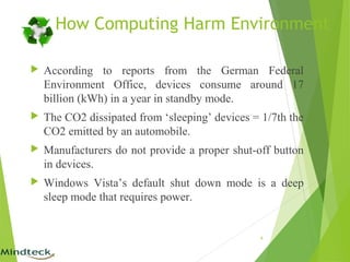 How Computing Harm Environment
 According to reports from the German Federal
Environment Office, devices consume around 17
billion (kWh) in a year in standby mode.
 The CO2 dissipated from ‘sleeping’ devices = 1/7th the
CO2 emitted by an automobile.
 Manufacturers do not provide a proper shut-off button
in devices.
 Windows Vista’s default shut down mode is a deep
sleep mode that requires power.
6
 