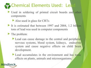Chemical Elements Used: Lead
 Used in soldering of printed circuit boards and other
components
 Also used in glass for CRTs
 It is estimated that between 1997 and 2004, 1.2 billion
tons of lead was used in computer components
 The problem:
 Lead can cause damage to the central and peripheral
nervous systems, blood system, kidneys, endocrine
system and cause negative effects on child brain
development.
 Lead accumulates in the environment and has toxic
effects on plants, animals and microorganisms.
 