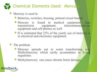Chemical Elements Used: Mercury
 Mercury is used in
 Batteries, switches, housing, printed circuit boards
 Mercury is found in medical equipment, data
transmission equipment, telecommunications
equipment and cell phones as well
 If is estimated that 22% of the yearly use of mercury is
in electrical and electronic equipment
 The problem
 Mercury spreads out in water transforming into
Methylmercury which easily accumulates in living
organisms.
 Methylmercury can cause chronic brain damage.
 