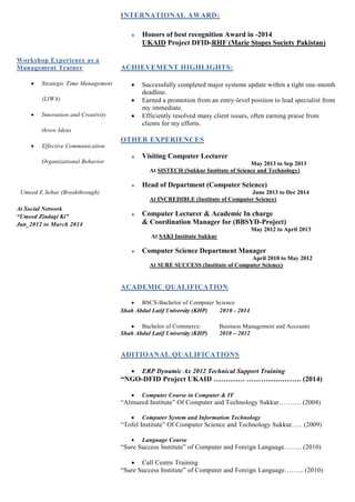 Workshop Experience as a
Management Trainer
 Strategic Time Management
(LIWA)
 Innovation and Creativity
throw Ideas
 Effective Communication
Organizational Behavior
Umeed E Sehar (Breakthrough)
At Social Network
“Umeed Zindagi Ki”
Jun_2012 to March 2014
INTERNATIONAL AWARD:
 Honors of best recognition Award in -2014
UKAID Project DFID-RHF (Marie Stopes Society Pakistan)
ACHIEVEMENT HIGHLIGHTS:
 Successfully completed major systems update within a tight one-month
deadline.
 Earned a promotion from an entry-level position to lead specialist from
my immediate.
 Efficiently resolved many client issues, often earning praise from
clients for my efforts.
OTHER EXPERIENCES
 Visiting Computer Lecturer
May 2013 to Sep 2013
At SISTECH (Sukkur Institute of Science and Technology)
 Head of Department (Computer Science)
June 2013 to Dec 2014
At INCREDIBLE (Institute of Computer Science)
 Computer Lecturer & Academic In charge
& Coordination Manager for (BBSYD-Project)
May 2012 to April 2013
At SAKI Institute Sukkur
 Computer Science Department Manager
April 2010 to May 2012
At SURE SUCCESS (Institute of Computer Science)
ACADEMIC QUALIFICATION
 BSCS-Bachelor of Computer Science
Shah Abdul Latif University (KHP) 2010 - 2014
 Bachelor of Commerce: Business Management and Accounts
Shah Abdul Latif University (KHP) 2010 – 2012
ADITIOANAL QUALIFICATIONS
 ERP Dynamic Ax 2012 Technical Support Training
“NGO-DFID Project UKAID …………. ………….………. (2014)
 Computer Course in Computer & IT
“Almueed Institute” Of Computer and Technology Sukkur………. (2004)
 Computer System and Information Technology
“Tofel Institute” Of Computer Science and Technology Sukkur….. (2009)
 Language Course
“Sure Success Institute” of Computer and Foreign Language…….. (2010)
 Call Centre Training
“Sure Success Institute” of Computer and Foreign Language……... (2010)
 