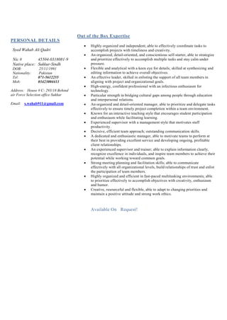 PERSONAL DETAILS
Syed Wahab Ali Qadri
Nic # 45504-0318081-9
Native place: Sukkur-Sindh
DOB: 25/11/1991
Nationality: Pakistan
Tel: 071-5612255
Mob: 03423004411
Address: House # C- 293/18 Behind
air Force Selection office Sukkur
Email: s.wahab911@gmail.com
Out of the Box Expertise
 Highly organized and independent; able to effectively coordinate tasks to
accomplish projects with timeliness and creativity.
 An organized, detail-oriented, and conscientious self-starter, able to strategize
and prioritize effectively to accomplish multiple tasks and stay calm under
pressure.
 Flexible and analytical with a keen eye for details; skilled at synthesizing and
editing information to achieve overall objectives.
 An effective leader, skilled in enlisting the support of all team members in
aligning with project and organizational goals.
 High-energy, confident professional with an infectious enthusiasm for
technology.
 Particular strength in bridging cultural gaps among people through education
and interpersonal relations.
 An organized and detail-oriented manager, able to prioritize and delegate tasks
effectively to ensure timely project completion within a team environment.
 Known for an interactive teaching style that encourages student participation
and enthusiasm while facilitating learning.
 Experienced supervisor with a management style that motivates staff
productivity.
 Decisive, efficient team approach; outstanding communication skills.
 A dedicated and enthusiastic manager, able to motivate teams to perform at
their best in providing excellent service and developing ongoing, profitable
client relationships.
 An experienced supervisor and trainer; able to explain information clearly,
recognize excellence in individuals, and inspire team members to achieve their
potential while working toward common goals.
 Strong meeting planning and facilitation skills; able to communicate
effectively with all organizational levels, build relationships of trust and enlist
the participation of team members.
 Highly organized and efficient in fast-paced multitasking environments; able
to prioritize effectively to accomplish objectives with creativity, enthusiasm
and humor.
 Creative, resourceful and flexible, able to adapt to changing priorities and
maintain a positive attitude and strong work ethics.
Available On Request!
 