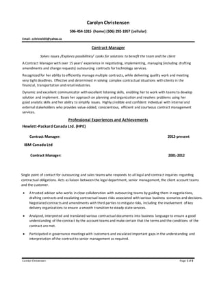 Carolyn Christensen Page 1 of 3
Carolyn Christensen
506-454-1315 (home) (506) 292-1957 (cellular)
Email : cchriste505@yahoo.ca
Contract Manager
Solves issues /Explores possibilities/ Looks for solutions to benefit the team and the client
A Contract Manager with over 15 years’ experience in negotiating, implementing, managing (including drafting
amendments and change requests) outsourcing contracts for technology services.
Recognized for her ability to efficiently manage multiple contracts, while delivering quality work and meeting
very tight deadlines. Effective and determined in solving complex contractual situations with clients in the
financial, transportation and retail industries.
Dynamic and excellent communicator with excellent listening skills, enabling her to work with teams to develop
solution and implement. Bases her approach on planning and organization and resolves problems using her
good analytic skills and her ability to simplify issues. Highly credible and confident individual with internal and
external stakeholders who provides value-added, conscientious, efficient and courteous contract management
services.
Professional Experiences and Achievements
Hewlett-Packard Canada Ltd. (HPE)
Contract Manager: 2012-present
IBM Canada Ltd
Contract Manager: 2001-2012
Single point of contact for outsourcing and sales teams who responds to all legal and contract inquiries regarding
contractual obligations. Acts as liaison between the legal department, senior management, the client account teams
and the customer.
 A trusted advisor who works in close collaboration with outsourcing teams by guiding them in negotiations,
drafting contracts and escalating contractual issues risks associated with various business scenarios and decisions.
Negotiated contracts and amendments with third parties to mitigaterisks, including the involvement of key
delivery organizations to ensure a smooth transition to steady state services.
 Analyzed, interpreted and translated various contractual documents into business languageto ensure a good
understanding of the contract by the account teams and make certain that the terms and the conditions of the
contract aremet.
 Participated in governance meetings with customers and escalated important gaps in the understanding and
interpretation of the contract to senior management as required.
 