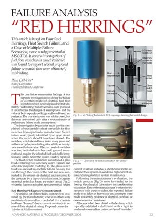 This article is based on Four Red
Herrings, Float Switch Failure, and
a Case of Multiple Failure
Scenarios, a case study presented at
MS&T’08. It covers investigation of
fuel float switches in which evidence
was found to support several proposed
failure scenarios that were ultimately
misleading.
Paul DeVries*
Boeing Corporation
Huntington Beach, California
T
his case history summarizes findings of four
separate investigations involving the failure
of a certain model of electrical fuel float
switch in which several plausible but ulti-
mately “red herring” failure scenarios were pursued.
It underscores the danger of assumptions and the
value of both expert knowledge and broad-based ex-
perience. The true root cause was solder creep, but
this was determined only after a re-examination of
preliminary failure mode assumptions.
The investigation began after an air carrier com-
plained of unacceptably short service life for float
switches from a particular manufacturer. Switch
failure was typically identified by an open circuit
when the switch should have been closed. The
switches, which should have lasted many years and
millions of cycles, were failing after as little as twenty-
one months in service. The part cost of switches
was low, but failed switches could ground an air-
craft and require the affected fuel tank to be emp-
tied and vented before the switch could be replaced.
The float switch mechanism consisted of a glass
bead containing two stationary switch contacts and
a flexible magnetic reed (Fig. 1). The glass switch
bead was encased in a metallic tubular housing that
ran through the center of the float and was con-
nected to the system via electrical leads soldered to
the contacts by a lap-style solder joint. Magnets
mounted in the float forced the switch closed (Fig. 2)
when the float was raised to a predetermined height.
Red Herring #1: Excessive contact current
The original set of three failed switches was eval-
uated by the manufacturer, who found they were
mechanically sound but concluded that contacts
had been “burned” due to current overloads in ex-
cess of their electrical rating. Proposed causes for
*Member of ASM International
current overload included a short circuit in the air-
craft electrical system or accidental high current im-
posed during electrical system maintenance.
Following the manufacturer’s evaluation, the
switch contacts (Fig. 3) were forwarded to the
Boeing Metallurgical Laboratory for corroborative
evaluation. Due to the manufacturer’s extensive ex-
perience with these switches, the reported failure
mode was taken at face value and attempts were
made to identify evidence of electrical overload or
excessive contact resistance.
All contacts had been plated with rhodium, which
typically exhibited a dull finish with a light to
medium-brown-yellow patina, and small burnished
ADVANCED MATERIALS & PROCESSES/DECEMBER 2008 23
Fig. 1— a) Photo of float switch; b) X-ray image showing float switch design.
SShheellll 00..001100 iinncchh
00..000055 iinncchh
SSttaattiioonnaarryy
FFllooaatt ccoonnttaaccttss
((nnoott vviissiibbllee))
FFllooaatt
ccoouunntteerrwweeiigghhtt RReeeedd
ccoonnttaacctt
TToopp wwiirree GGllaassss
sswwiittcchh
TToopp wwiirree bbeeaadd
ssoollddeerr jjooiinntt
HHoouussiinngg RReeeedd
ssoollddeerr jjooiinntt
FAILURE ANALYSIS
“RED HERRINGS”
aa bb
Fig. 2 — Close-up of the switch contacts in the “closed”
position.
Fail analysis.qxp 11/18/2008 2:31 PM Page 1
 