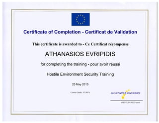 Certificate of Completion - Certificat de Validation
This certificate is awarded to - Ce Certificat récompense
ATHANASIOS EVRIPIDIS
for completing the training - pour avoir réussi
Hostile Environment Security Training
25 May 2015
Course Grade: 97.00 %
eHEST-20150525-aevri
 