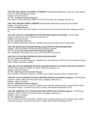 1995-1996 OKLAHOMA TURNPIKE AUTHORITY-AnnualFacilitiesMaintenance Inspection and Evaluation
on the H.E. Baily and Kilpatrick turnpikes.
Employer: Poe and Associates
Job Title: FacilitiesConstruction Inspector
Role: Inspect, evaluate and report condition of PCC and AC paving, joints, drainage structures,etc.
1996 WILL ROGERS WORLD AIRPORT-AnnualFacilitiesMaintenance Inspection and Evaluation
Employer: Poe and Associates
Job Title: Facilities Inspector
Role: Inspect, evaluate and report condition of runways and taxiways, concrete paving, joints, drainage structures,
etc.
1991-1993 CITYOF ANADARKO WASTEWATER TREATMENT FACILITIES - A WWTF plant
expansion; clarifiers, lift station, outfall line, headworks, etc.
Employer: Poe and Associates
Job Title: Construction Inspector
Role: Coordinate construction, inspection, submittal review, concrete testing, process change orders
1992-1993 DEER CREEK RESERVOIR(later named WESS WATKINS RESERVOIR)
Employer: Merco Consultants for Pottawattamie Development Authority.
Job Title: Survey Party Chief, Engineering Technician,draftsman
Role: Topographic and boundary survey for an SCS funded1800 acre reservoir
1991-1993 CITYOF OKC DRAPER WATER LINE EXTENSION
Job Title: Construction Manager
Role: Coordinate construction, inspection, submittal review, plant inspection of PSCCP,review and process change
orders, conduct construction meetings.
1989-1990 CITYOF ARDMORE WASTEWATER TREATMENT FACILITIES AND LIFT STATION D-
A WWTF plant expansion; clarifiers, lift station, outfall line, headworks, etc.
Employer: Merco Consultants
Job Title: Chief InspectorConstruction Manager
Role: Coordinate construction, inspection, submittal review; supervise inspectors, process change orders
1989-1991 CITYOF MOOREWASTEWATER TREATMENT FACILITIES (two phases) - A WWTF plant
expansion; clarifiers, RBC & structures,lift station, yard piping, headworks, etc.
Employer: Merco Consultants
Job Title: Chief InspectorProject Manager
Role: Coordinate construction, inspection, submittal review; supervise inspectors, process change orders, conduct
construction meetings. set up filerecord system to comply with Federally funded project (EPA)
1986-1990 MIDWEST CITYWASTEWATER TREATMENT FACILITIES(two phases) - A WWTF plant
expansion; clarifiers, RBC & structures,lift station, yard piping, headworks, etc.
Employer: Merco Consultants
Job Title: Chief Inspector
Role: Coordinate construction, inspection, submittal review; supervise inspectors, process change orders, conduct
construction meetings. set up filerecord system to comply with Federally funded project (EPA)
 