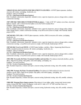1988-89 HUGO, OK WASTEWATER TREATMENT FACILITIES - A WWTF plant expansion; clarifiers,
structures,lift station, yard piping, headworks, etc.
Employer: Merco Consultants
Job Title: Chief InspectorResident Engineer
Role: Coordinate construction, inspection, submittal review; supervise inspectors, process change orders, conduct
construction meetings.
1987-1989 OKC MID-URBAN INTERCEPTOR (six phases – 7 miles of 48”-96” sanitary sewer lines, street and
highway tunnels, with a 3 barrel inverted siphon across the North Canadian River
Employer: Merco Consultants
Job Title: Chief InspectorResident Engineer
Role: Coordinate construction, inspection, submittal review; supervise inspectors, process change orders, initiate
Field Change Orders, conduct construction meetings, set up filerecord system to comply with Federally funded
project (EPA)
1987-88 DEL CITY, OK- A WWTF plant expansion; clarifiers, RBC & structures,lift station, yard piping,
headworks, etc.
Employer: Merco Consultants
Job Title: Chief InspectorResident Engineer
Role: Coordinate construction, inspection, submittal review; supervise inspectors, process change orders, conduct
construction meetings. set up filerecord system to comply with Federally funded project (EPA)
1987-88 OKC CowCreek WWTF- A WWTF plant facilities; clarifiers, Filters, Sequencing Batch Reactor
(SBR), extended aeration & structures, lift station, yard piping, headworks, etc.
Employer: Merco Consultants
Job Title: Chief InspectorResident Engineer
Role: Coordinate construction, inspection, submittal review; supervise inspectors, process change orders, conduct
construction meetings. set up filerecord system to comply with Federally funded project (EPA)
1982-1984 Newcastle,Ok Water Treatment Facilities and waterline-(Two phases) clearwell,clarifiers, gravity
filters, High Service pumps, Pipe gallery and control piping, yard piping, etc.
Employer: Poe and Associates
Job Title: Resident Construction Inspector
Role: Resident Inspection, evaluate and report, concrete testing, hydrostatic testing, take-offs,monthly estimates,
etc.
1982-1984 Norman, Ok Water Treatment Facilities-(Two phases) 6.5 MGreinforced concrete clearwell,
clarifiers, gravity filters, High Service pumps, Pipe gallery and control piping, yard piping, etc.
Employer: Poe and Associates
Job Title: Resident Construction Inspector
Role: Resident Inspection, evaluate and report, concrete testing, hydrostatic testing, take-offs,monthly estimates,
etc.
1980-1982 Mustang Water Improvements-(Three phases) A one million gallon storage tank, booster pump
station, 6 deep (500’-800’ Garber-Wellington) wells and 16+ miles of 6”-16” DIP water line, bores, etc.
Job Title: Resident Construction Inspector
Role: Resident Inspection, evaluate and report, concrete testing, hydrostatic testing, take-offs, monthly estimates,
etc.
 