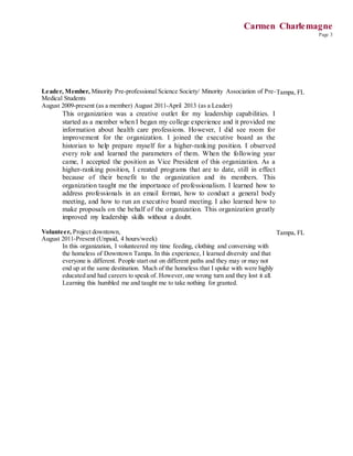 Carmen Charlemagne
Page 3
Leader, Member, Minority Pre-professional Science Society/ Minority Association of Pre-
Medical Students
August 2009-present (as a member) August 2011-April 2013 (as a Leader)
This organization was a creative outlet for my leadership capabilities. I
started as a member when I began my college experience and it provided me
information about health care professions. However, I did see room for
improvement for the organization. I joined the executive board as the
historian to help prepare myself for a higher-ranking position. I observed
every role and learned the parameters of them. When the following year
came, I accepted the position as Vice President of this organization. As a
higher-ranking position, I created programs that are to date, still in effect
because of their benefit to the organization and its members. This
organization taught me the importance of professionalism. I learned how to
address professionals in an email format, how to conduct a general body
meeting, and how to run an executive board meeting. I also learned how to
make proposals on the behalf of the organization. This organization greatly
improved my leadership skills without a doubt.
Tampa, FL
Volunteer, Project downtown,
August 2011-Present (Unpaid, 4 hours/week)
In this organization, I volunteered my time feeding, clothing and conversing with
the homeless of Downtown Tampa. In this experience, I learned diversity and that
everyone is different. People start out on different paths and they may or may not
end up at the same destination. Much of the homeless that I spoke with were highly
educated and had careers to speak of. However,one wrong turn and they lost it all.
Learning this humbled me and taught me to take nothing for granted.
Tampa, FL
 