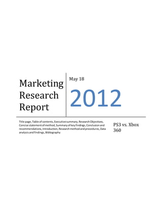 Marketing
Research
Report
May 18
2012
Title page,Table of contents,Executivesummary,ResearchObjectives,
Concise statementof method,Summaryof keyfindings,Conclusionand
recommendations,Introduction,Researchmethodandprocedures,Data
analysisandfindings, Bibliography
PS3 vs. Xbox
360
 