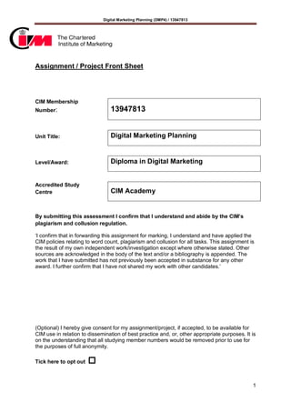Digital Marketing Planning (DMP4) / 13947813
1
Assignment / Project Front Sheet
CIM Membership
Number: 13947813
Unit Title: Digital Marketing Planning
Level/Award: Diploma in Digital Marketing
Accredited Study
Centre CIM Academy
By submitting this assessment I confirm that I understand and abide by the CIM’s
plagiarism and collusion regulation.
‘I confirm that in forwarding this assignment for marking, I understand and have applied the
CIM policies relating to word count, plagiarism and collusion for all tasks. This assignment is
the result of my own independent work/investigation except where otherwise stated. Other
sources are acknowledged in the body of the text and/or a bibliography is appended. The
work that I have submitted has not previously been accepted in substance for any other
award. I further confirm that I have not shared my work with other candidates.’
(Optional) I hereby give consent for my assignment/project, if accepted, to be available for
CIM use in relation to dissemination of best practice and, or, other appropriate purposes. It is
on the understanding that all studying member numbers would be removed prior to use for
the purposes of full anonymity.
Tick here to opt out 
 