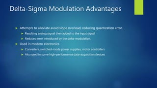 Delta-Sigma Modulation Advantages
 Attempts to alleviate avoid slope overload, reducing quantization error.
 Resulting analog signal then added to the input signal
 Reduces error introduced by the delta-modulation.
 Used in modern electronics
 Converters, switched-mode power supplies, motor controllers
 Also used in some high-performance data-acquisition devices
 