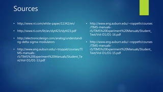 Sources
• http://www.ni.com/white-paper/11342/en/
• http://www.ti.com/lit/an/slyt423/slyt423.pdf
• http://electronicdesign.com/analog/understandi
ng-delta-sigma-modulators
• http://www.eng.auburn.edu/~troppel/courses/TI
MS-manuals-
r5/TIMS%20Experiment%20Manuals/Student_Te
xt/Vol-D1/D1-13.pdf
• http://www.eng.auburn.edu/~roppeth/courses
/TIMS-manuals-
r5/TIMS%20Experiment%20Manuals/Student_
Text/Vol-D1/D1-16.pdf
• http://www.eng.auburn.edu/~roppeth/courses
/TIMS-manuals-
r5/TIMS%20Experiment%20Manuals/Student_
Text/Vol-D1/D1-15.pdf
 