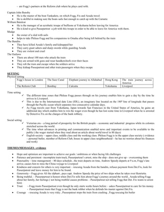 - are Fogg’s partners at the Reform club where he plays card with.

Captain John Bunsby
         He is the master of the boat Tankadere, on which Fogg, Fix and Aouda travel.
         He is skillful in making sure the boats sails fast enough to catch up with the Carnatic
William Batulcar
         He is the manager of an acrobatic troupe of buffoons at Yokohama before leaving for America
         He is kind to give Passepartout a job with this troupe in order to be able to leave for America with them.
Mudge
         the owner of a sled with sails
         helps to take Phileas Fogg and his companions to Omaha after being left behind by the train
The Bandits
         They have killed Aouda’s family and kidnapped her
         They carry giant sabers and sharp swords while guarding Aouda
         They are violent and cruel
The Outlaws
         There are about 100 men who attack the train
         They are armed with guns and wear handkerchiefs over their faces
         They rob the train and escape when the soldiers arrive
         They kidnap Passepartout and other train passengers when they escape

SETTING
Physical setting
         Fogg’s house in London       The Suez Canal      Elephant journey to Allahabad      Hong Kong       The train journey across
                                                                                                             America
         The Reform Club              Bombay              Calcutta                           Yokohama        Liverpool

Time setting
                  The different time zones that Phileas Fogg passes through on his journey enables him to gain a day by the time he
                   arrives in Liverpool.
                  This is due to the International date Line (IDL), an imaginary line located on the 180º line of longitude that passes
                   through the Pacific ocean which separates two consecutive calendar days.
                  As Fogg travels east from Yokohama, Japan towards San Francisco in the United States of America, he gains an
                   additional day which enables him to win the wager even though he has lost some time in Liverpool when he is arrested
                   by Detective Fix on the charges of the bank robbery.

Social setting
                  Victorian era – a long period of prosperity for the British people – economic and industrial progress while its colonies
                   stretched across the world.
                  The time when advances in printing and communication enabled news and important events to be available to the
                   public ( the wager started when they read about an article about world travel in 80 days)
                  English society – upper class, middle class and the working class. Phileas Fogg is in the upper class society ( evidence
                   – personal butler, member of Reform Club, house in upper class neighbourhood – he has no worries about his finances
                   and work)

THEMES/MESSAGES - evidence

         Hope and optimism are important to achieve our goals / ambitions or when facing life challenges
         Patience and persistent –incomplete train track, Passerpartout’s arrest, miss the ship - does not give up – overcoming them
         Punctuality – time management – 80 days schedule , the train departs on time, Andrew Speedy departs at 9 a.m, Fogg’s late
         arriva; causes him to miss the China voyage to Liverpool
         Kindness and concern for others is very important – rescuing Aouda from the bandits, refuses payment from Det.Fix, look for
         Passerpatout and leave money for him to be found.
         Generosity – Fogg gives Ali the elphant , pays capt. Andrew Speedy the price of two ships when he takes over Henrietta.
         Being truthful. – Passerpartout is honest when Det.Fix tells him about Fogg’s journey around the world , Aouda telling Fogg
         about her family, her feelings ( not being truthful causes problems – Passerpartout not telling Fogg that Det. Fix wants to arrest
         him)
         Trust     – Fogg trusts Passerpartout even though he only starts works hours before – askes Passerpartout to care for his money
                   - Passerpartout trusts that Fogg is not the bank robber when he defends his master against Det.Fix.
         Courage - rescuing Aouda is very risky , Passerpatout stops the train from crashing , Fogg rescuing his butler
 