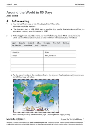 Starter Level	 Worksheet
Macmillan Readers	 Around the World in 80 Days 
This page has been downloaded from www.macmillanenglish.com. It is photocopiable, but all copies must be complete pages.
© Macmillan Publishers Limited 2008. Published by Macmillan Heinemann ELT. Heinemann is a registered trademark of Harcourt Education, used under licence.
Around the World in 80 Days
Jules Verne
A	 Before reading
1	 a	 How many different ways of travelling do you know? Make a list.
	 Examples: motorbike, walking...
	 b	The story takes place in 1872. Which ways of travelling from your list do you think you will find in a
story about a journey around the world in 1872?
2	 a	Phileas Fogg travels around the world and visits the following places. Which are countries and
which are cities? Which city is in which country? Put them in the correct place in the table.
Japan   Calcutta   England   U.S.A   Liverpool   New York   Bombay
San Francisco   Yokohama   India   London
Countries Cities
France Paris, Bordeaux
	 b	Put the places from 2a on the map below. Draw a line between the places to show the journey you
think Phileas Fogg will follow.
		 Now compare your map with the one on page 2 showing Phileas Fogg’s journey.
 