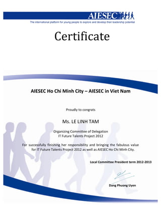 Certificate
AIESEC Ho Chi Minh City – AIESEC in Viet Nam
Proudly to congrats
Ms. LE LINH TAM
Organizing Committee of Delegation
IT Future Talents Project 2012
For successfully finishing her responsibility and bringing the fabulous value
for IT Future Talents Project 2012 as well as AIESEC Ho Chi Minh City.
Local Committee President term 2012-2013
Dang Phuong Uyen
 