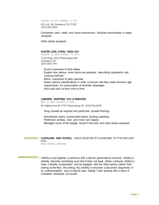 PAGE 3
AUGUST 16, 2010- MARCH 17, 2011
831 U.S. 59, Cleveland,TX 77327
(281) 592-2654
Completed cash, credit, and check transactions. Stocked merchandise in areas
assigned.
Other duties assigned.
WAITER (CSR, COOK), PIZZA HUT
AUGUST 16, 2009- AUGUST 14, 2010
Truly Plaza, 502 S Washington Ave
Cleveland,TX
(281) 593-1761
Escort customers to their tables.
Explain how various menu items are prepared, describing ingredients and
cooking methods.
Inform customers of daily specials.
Check patrons identifications in order to ensure that they meet minimum age
requirements for consumption of alcoholic beverages.
Also cook and csr from time to time.
LABORER, MARTINEZ TILE & SERVICES
MAY 10, 2007- AUGUST 14, 2009
841 Matamoros Dr 77471 Rosenberg,TX (832) 705-0976
Hung drywall as required and performed drywall finishing.
Demolished and/or constructed interior building partitions.
Performed window, door, and minor roof repairs.
Managed some of the budget. Assist in tile work and other duties assigned.
EDUCATION CLEVELAND HIGH SCHOOL, 1600 E HOUSTON ST CLEVELAND, TX 77327(281) 592-
8752
HIGH SCHOOL DIPLOMA
COMMUNICATION •Ability to put together a sentence with a decent grammatical structure. •Ability to
verbally describe something such that it does not leave others confused. Ability to
have a friendly conversation and be engaged with the other person (rather than
staring at the floor, the ceiling, etc.)•Ability to structure a document (argument) in
an understandable, easy to absorb way. Overall I love working with a team of
motivated individuals as myself.
 