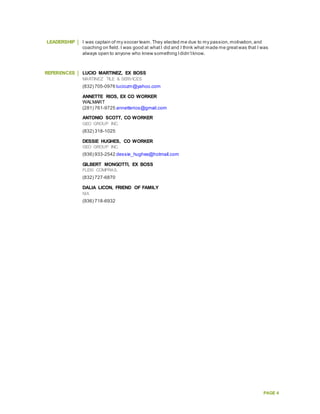 PAGE 4
LEADERSHIP I was captain of my soccer team.They elected me due to my passion,motivation,and
coaching on field. I was good at whatI did and I think what made me greatwas that I was
always open to anyone who knew something Ididn’tknow.
REFERENCES LUCIO MARTINEZ, EX BOSS
MARTINEZ TILE & SERVICES
(832) 705-0976 luciozm@yahoo.com
ANNETTE RIOS, EX CO WORKER
WALMART
(281) 761-9725 annetterios@gmail.com
ANTONIO SCOTT, CO WORKER
GEO GROUP INC.
(832) 318-1025
DESSIE HUGHES, CO WORKER
GEO GROUP INC.
(936) 933-2542 dessie_hughes@hotmail.com
GILBERT MONGOTTI, EX BOSS
FLEXI COMPRAS.
(832) 727-6870
DALIA LICON, FRIEND OF FAMILY
N/A
(936) 718-6932
 