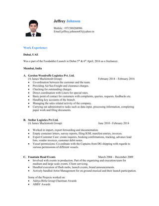 Jeffrey Johnson
Mobile: +971588204986
Email:jeffrey.johnson43@yahoo.in
Work Experience:
Dubai, UAE
Was a part of the Foodaddict Launch in Dubai 5th
& 6th
April, 2016 as a freelancer.
Mumbai, India
A. Gordon Woodroffe Logistics Pvt. Ltd.
(A James Mackintosh Group) February 2014 – February 2016
 Co-ordination between the customer and the team.
 Providing Air/Sea Freight and clearance charges.
 Checking for outstanding charges.
 Direct coordination with Liners for special rates.
 Basic point of contact for customers with complaints, queries, requests, feedbacks etc.
 Handling key accounts of the branch.
 Managing the sales related activity of the company.
 Carrying out administrative tasks such as data input, processing information, completing
paper work and filing documents.
B. Stellar Logistics Pvt Ltd.
(A James Mackintosh Group) June 2010 - February 2014
 Worked in import, export forwarding and documentation.
 Empty container letters, survey reports, filing IGM, manifest entries, invoices.
 Export Customer Care: create inquires, booking confirmations, tracking, advance load
lists, vendor invoices, customer debit notes.
 Vessel permissions: Co-ordinate with the Captains from DG shipping with regards to
various permissions of different vessels.
C. Fountain Head Events March 2004 – December 2009
 Involved with events in production. Part of the organizing and execution team for
medium and large scale events. Client servicing.
 Handled execution of flash mobs, launch events, brand announcements.
 Actively handled Artist Management for on ground musical and their launch participation.
Some of the Projects worked on:
 Aditya Birla Group Chairman Awards
 ABBY Awards
 