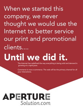 When we started this
company, we never
thought we would use the
Internet to better service
our print and promotional
clients....
Until we did it.The Internet has redefined the way everything is being sold and demand is
growing at a rapid pace.
Commerce is now e-commerce. The web will be the primary channel for all
your interactions.
 