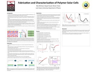 Fabrica on and Characteriza on of Polymer Solar Cells
Max McIntyre, Raquel Cossel, Marian Tzolov 
Lock Haven University, Department of Physics 
 
Results:
 The average illuminated Voc of our devices was .25V. 
 The average illuminated Isc of our devices was 19.6μA. 
 The func onal area of our devices was 2.6x10‐5
 m2
 . 
 The average illuminated Jsc of our devices was .75A/m2
. 
 The average illuminated Pmax of our devices was .17W/m2
. 
 The average FF of our devices was .48. 
 The dielectric constant (k) of our devices polymer layer was calculated to be 5.15 a er 
determining the thickness of our devices to be 46nm. 
 The photocurrent doesn’t decrease substan ally for light modulated up to 50 kHz, which 
suggests that the life me of the photocurrent is less than  3 s.  
Figure 4 : (A) Photocurrent spectrum with intensity in voltage, also converted to amps per wa . B) Op cal 
transmission spectrum of the PCPBTDT and PCBM ﬁlm. 
Figure 3 : (A) Current‐voltage characteris cs under illumina on and dark condi ons. (B) Cur‐
rent‐voltage characteris cs under illumina on and dark condi ons in semi‐log scale. (C) Im‐
pedance spectroscopy under illumina on  and dark condi ons.  (D) Current‐voltage charac‐
teris c diagram showing how Isc, Voc, MPP, and FF are determined. 
Introduc on:  
 The polymer solar cells fabricated had an ac ve region consis ng of both PCPBTBT and PCBM polymers. The 
PCPDTBT acts as the donor and the PCBM acts as the acceptor in the solar cell. 
 Two electrodes were used in the device structure. The anode is a transparent conduc ng oxide, Indium Tin 
Oxide. The ITO accepts the electron holes. The cathode is a strip of aluminum.  The aluminum accepts the 
electron. 
 The polymer solar cell generates photocurrent when it is exposed to light and a photon is absorbed. The 
photon creates an exciton in the ac ve region of the device. The exciton diﬀuses toward the junc on. It 
then disassociates at the interface between PCPDTBT and PCBM and the electron moves into the acceptor 
PCBM. The electron and hole move to the cathode and anode, respec vely.  
 Electrical characteriza on of the devices were preformed to determine its quality and eﬃciency. The current
‐voltage characteris cs were used to calculate ﬁll factors. Impedance spectroscopy was done to determine 
the dielectric constant of the PCPDTBT/PCBM mixture. 
 Op cal characteriza on of the devices were preformed to evaluate the presence of PCPDTBT and PCBM and 
the devices’ response  me. 
Fabrica on: 
 Cut ITO glass covered slides into 2.54cm squares. Put a 1.3cm piece of tape down the middle of the cut 
slides. 
 Pa ern the slide with a 3:1 solu on of HCl:H2O heated to 55°C‐60°C for 1 minute. Then submerge in two 
separate water baths for 30 seconds each. 
 Sonicate the pa erned slides in Acetone, IPA, and deionized water for 15 minutes each. 
 Oxygen plasma treatment for approximately a minute. 
 Coat each slide with a ﬁltered hole injec on layer (HIL) using sta c dispense then spin the slides for 10 
seconds at 400rpm followed by 40 seconds at 1,200rpm. Anneal the HIL coated slides for 15 minutes each at 
170°C. 
 Coat each slide with a ﬁltered polymer that is a mixture of PCBM and PCPDTBT using sta c dispense then 
spin the slides for 10 seconds at 400rpm followed by 40 seconds at 1,200rpm. Anneal the polymer coated 
slides for 15 minutes each at 100°C. 
 Thermal evaporate aluminum strips that are 2.54cm x 0.2cm on to the annealed slides. 
 Apply silver paste to the edges of the aluminum strips to increase the strength of the contacts.  
Experiment:  
 Current‐Voltage characteriza on tests were preformed under illuminated and dark condi ons. 
Illuminated condi ons included a fully lite room and a ﬂashlight beam directed on the device. 
The dark condi on was a black cloth completely covering the device. 
 The open circuit voltage (Voc), short circuit current (Isc), and max power point (MPP) were 
obtained from the current‐voltage characteriza on data for each device, and the ﬁll factor 
(FF) was calculated. 
 Impedance spectroscopy tests were preformed for each device under illuminated and dark 
condi ons. 
 The dielectric constant  of the polymer region of the devices was determined from the 
impedance spectroscopy data. 
 Op cal transmission tests were performed on the devices to determine the op cal 
transmission of the PCBM and PCPDTBT polymer mixture, with a wavelength range of 300nm‐
900nm. This was done to conﬁrm the presence of each polymer in the devices. 
 Photocurrent measurements were performed in the spectral 300nm‐1,000nm. A calibrated 
photodiode was used to normalize the photocurrent to A/W. 
 The op cal transmission graph and the photocurrent graph were compared.  Discussion:  
‐ Op cal transmission: the polymer PCPDTBT and PCBM are present. Figure 4 (B) shows the presence of PCBM 
with the 350nm wavelength. The ﬁgure also shows PCPDTBT at the wavelength of 800nm. PCBM has larger 
volume frac on 
‐ Photocurrent spectrum: Reﬂects the bands of the op cal transmission with peaks at 350nm and 800nm. Ex‐
citons are equally created and separated in the PCPDTBT polymer and PCBM. 
Figure 2: Cross‐sec onal view of the fabrica on process steps. a) ITO glass slide b) pa erned ITO glass slide c) 
HIL layer spincoa ng d) polymer layer spincoa ng e) aluminum strip layer thermal evapora on f) silver paste 
contact points. 
Figure 1: (A) Schema c representa on of bulk heterojunc on solar cell illustra ng the processes of light ab‐
sorp on and photocurrent genera on, supported by an energy diagram. (i) absorbed photon generates exci‐
ton. (ii) exciton diﬀusion. (iii) exciton disassocia on in electronega ve acceptor. (iv) electron‐hole separa on 
due to electric ﬁeld and material. (v) electron and hole move to cathode and anode, respec vely. (vi) photo‐
current. (B) Top view of complete device. 
 