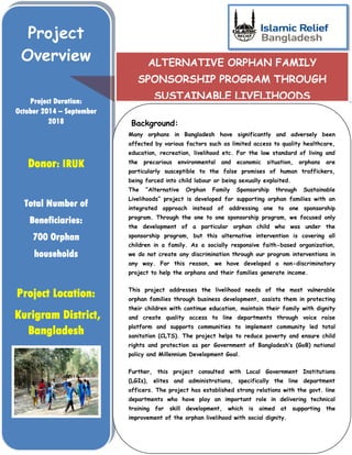 Project
Overview
Project Duration:
October 2014 – September
2018
Donor: IRUK
Total Number of
Beneficiaries:
700 Orphan
households
Project Location:
Kurigram District,
Bangladesh
ALTERNATIVE ORPHAN FAMILY
SPONSORSHIP PROGRAM THROUGH
SUSTAINABLE LIVELIHOODS
Background:
Many orphans in Bangladesh have significantly and adversely been
affected by various factors such as limited access to quality healthcare,
education, recreation, livelihood etc. For the low standard of living and
the precarious environmental and economic situation, orphans are
particularly susceptible to the false promises of human traffickers,
being forced into child labour or being sexually exploited.
The “Alternative Orphan Family Sponsorship through Sustainable
Livelihoods” project is developed for supporting orphan families with an
integrated approach instead of addressing one to one sponsorship
program. Through the one to one sponsorship program, we focused only
the development of a particular orphan child who was under the
sponsorship program, but this alternative intervention is covering all
children in a family. As a socially responsive faith-based organization,
we do not create any discrimination through our program interventions in
any way. For this reason, we have developed a non-discriminatory
project to help the orphans and their families generate income.
This project addresses the livelihood needs of the most vulnerable
orphan families through business development, assists them in protecting
their children with continue education, maintain their family with dignity
and create quality access to line departments through voice raise
platform and supports communities to implement community led total
sanitation (CLTS). The project helps to reduce poverty and ensure child
rights and protection as per Government of Bangladesh’s (GoB) national
policy and Millennium Development Goal.
Further, this project consulted with Local Government Institutions
(LGIs), elites and administrations, specifically the line department
officers. The project has established strong relations with the govt. line
departments who have play an important role in delivering technical
training for skill development, which is aimed at supporting the
improvement of the orphan livelihood with social dignity.
 