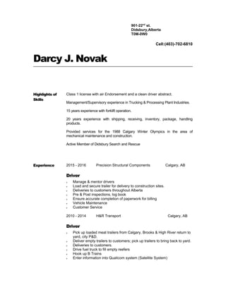 Darcy J. Novak
Highlights of
Skills
Class 1 license with air Endorsement and a clean driver abstract.
Management/Supervisory experience in Trucking & Processing Plant Industries.
15 years experience with forklift operation.
20 years experience with shipping, receiving, inventory, package, handling
products.
Provided services for the 1988 Calgary Winter Olympics in the area of
mechanical maintenance and construction.
Active Member of Didsbury Search and Rescue
Experience 2015 - 2016 Precision Structural Components Calgary, AB
Driver
ν Manage & mentor drivers
ν Load and secure trailer for delivery to construction sites.
ν Deliveries to customers throughout Alberta
ν Pre & Post inspections, log book
ν Ensure accurate completion of paperwork for billing
ν Vehicle Maintenance
ν Customer Service
2010 - 2014 H&R Transport Calgary, AB
Driver
ν Pick up loaded meat trailers from Calgary, Brooks & High River return to
yard, city P&D.
ν Deliver empty trailers to customers; pick up trailers to bring back to yard.
ν Deliveries to customers.
ν Drive fuel truck to fill empty reefers
ν Hook up B Trains
ν Enter information into Qualicom system (Satellite System)
Cell:(403)-702-6810
901-22nd
st.
Didsbury,Alberta
T0M-0W0
 