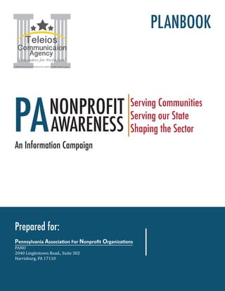 Prepared for:
Pennsylvania Association For Nonprofit Organizations
PANO
2040 Linglestown Road., Suite 302
Harrisburg, PA 17110
PANONPROFIT
AWARENESS
Serving Communities
Serving our State
Shaping the Sector
An Information Campaign
PLANBOOK
Teleios
Communicaion
Agency
“Contenders for Perfection”
A Millersville University of Pennsylvania student-run public relations agency
 