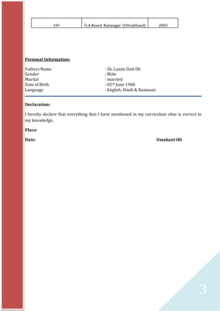 3
Personal Information:
Fathers Name : Sh. Laxmi Datt Oli
Gender : Male
Marital : married
Date of Birth : 05th June 1988
Language : English, Hindi & Kumauni
Declaration:
I hereby declare that everything that I have mentioned in my curriculum vitae is correct in
my knowledge.
Place:
Date: Umakant Oli
10th U.A Board Ramnagar (Uttrakhand) 2003
 