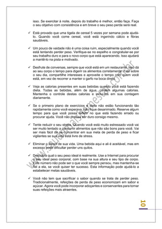 10 
isso. Se exercitar à noite, depois do trabalho é melhor, então faça. Faça o seu objetivo com consistência e em breve o seu peso perda será real. 
 Está provado que uma tigela de cereal 5 vezes por semana pode ajudá- lo. Quando você come cereal, você está ingerindo cálcio e fibras saudáveis. 
 Um pouco de vaidade não é uma coisa ruim, especialmente quando você está tentando perder peso. Verifique-se no espelho e congratular-se por seu trabalho duro e para o novo corpo que está aparecendo. Isso ajudará a mantê-lo na pista e motivado. 
 Desfrute de conversas, sempre que você está em um restaurante. Isso dá ao seu corpo o tempo para digerir os alimentos corretamente. Fale sobre o seu dia, compartilhe interesses e aproveite o tempo com quem você está, em vez de recorrer a manter o garfo na boca direto. 
 Veja as calorias presentes em suas bebidas quando você está fazendo dieta. Todas as bebidas, além de água, contém algumas calorias. Mantenha o controle destas calorias e incluí-los em sua contagem diariamente. 
 Se o primeiro plano de exercícios e dieta não estão funcionando tão rapidamente como você esperava, não fique desanimado. Reserve algum tempo para que você possa refletir no que está fazendo errado ou procurar ajuda. Você não precisa ser duro consigo mesmo. 
 Tente reduzir o seu stress. Quando você está muito estressado você vai ser muito tentado a consumir alimentos que não são bons para você. Vai ser mais fácil de se concentrar em sua meta de perda de peso e ficar vigilantes se sua vida está livre de stress. 
 Eliminar o álcool de sua vida. Uma bebida aqui e ali é aceitável, mas em excesso pode dificultar perder uns quilos. 
 Descubra qual o seu peso ideal é realmente. Use a Internet para procurar o seu ideal peso corporal, com base na sua altura e seu tipo de corpo. Este número não pode ser o que você sempre pensou, mas mantenha-se fiel a ela, se você quiser ter sucesso. Esta informação pode ajudá-lo a estabelecer metas saudáveis. 
 Você não tem que sacrificar o sabor quando se trata de perder peso. Tradicionalmente, refeições de perda de peso economizam em sabor e açúcar. Agora você pode incorporar adoçantes e conservantes para tornar suas refeições mais atraentes. 
 