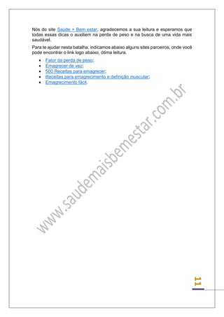 11 
Nós do site Saúde + Bem estar, agradecemos a sua leitura e esperamos que todas essas dicas o auxiliem na perda de peso e na busca de uma vida mais saudável. 
Para te ajudar nesta batalha, indicamos abaixo alguns sites parceiros, onde você pode encontrar o link logo abaixo, ótima leitura. 
 Fator da perda de peso; 
 Emagrecer de vez; 
 500 Receitas para emagrecer; 
 Receitas para emagrecimento e definição muscular; 
 Emagrecimento fácil. 
