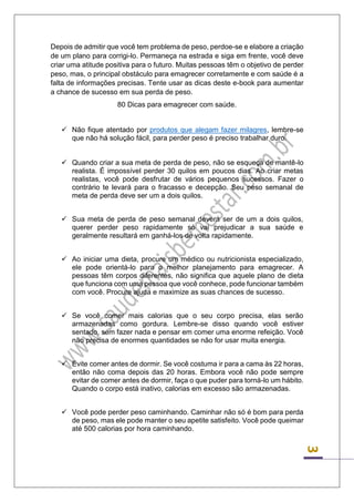 3 
Depois de admitir que você tem problema de peso, perdoe-se e elabore a criação de um plano para corrigi-lo. Permaneça na estrada e siga em frente, você deve criar uma atitude positiva para o futuro. Muitas pessoas têm o objetivo de perder peso, mas, o principal obstáculo para emagrecer corretamente e com saúde é a falta de informações precisas. Tente usar as dicas deste e-book para aumentar a chance de sucesso em sua perda de peso. 
80 Dicas para emagrecer com saúde. 
 Não fique atentado por produtos que alegam fazer milagres, lembre-se que não há solução fácil, para perder peso é preciso trabalhar duro. 
 Quando criar a sua meta de perda de peso, não se esqueça de mantê-lo realista. É impossível perder 30 quilos em poucos dias. Ao criar metas realistas, você pode desfrutar de vários pequenos sucessos. Fazer o contrário te levará para o fracasso e decepção. Seu peso semanal de meta de perda deve ser um a dois quilos. 
 Sua meta de perda de peso semanal deverá ser de um a dois quilos, querer perder peso rapidamente só vai prejudicar a sua saúde e geralmente resultará em ganhá-los de volta rapidamente. 
 Ao iniciar uma dieta, procure um médico ou nutricionista especializado, ele pode orientá-lo para o melhor planejamento para emagrecer. A pessoas têm corpos diferentes, não significa que aquele plano de dieta que funciona com uma pessoa que você conhece, pode funcionar também com você. Procure ajuda e maximize as suas chances de sucesso. 
 Se você comer mais calorias que o seu corpo precisa, elas serão armazenadas como gordura. Lembre-se disso quando você estiver sentado, sem fazer nada e pensar em comer uma enorme refeição. Você não precisa de enormes quantidades se não for usar muita energia. 
 Evite comer antes de dormir. Se você costuma ir para a cama às 22 horas, então não coma depois das 20 horas. Embora você não pode sempre evitar de comer antes de dormir, faça o que puder para torná-lo um hábito. Quando o corpo está inativo, calorias em excesso são armazenadas. 
 Você pode perder peso caminhando. Caminhar não só é bom para perda de peso, mas ele pode manter o seu apetite satisfeito. Você pode queimar até 500 calorias por hora caminhando. 
 