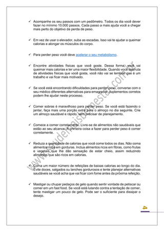 4 
 Acompanhe os seu passos com um pedômetro. Todos os dia você dever fazer no mínimo 10.000 passos. Cada passo a mais ajuda você a chegar mais perto do objetivo da perda de peso. 
 Em vez de usar o elevador, suba as escadas. Isso vai te ajudar a queimar calorias e alongar os músculos do corpo. 
 Para perder peso você deve acelerar o seu metabolismo. 
 Encontre atividades físicas que você goste. Dessa forma, você vai queimar mais calorias e ter uma maior flexibilidade. Quando você desfruta de atividades físicas que você gosta, você não vai se lembrar que é um trabalho e vai ficar mais motivado. 
 Se você está encontrando dificuldades para perder peso, converse com o seu médico diferentes alternativas para emagrecer, suplementos corretos podem lhe ajudar neste processo. 
 Comer sobras é maravilhoso para perder peso. Se você está fazendo o jantar, faça mais uma porção extra para o almoço no dia seguinte. Crie um almoço saudável e rápido, sem precisar de planejamento. 
 Comece a comer corretamente. Livre-se de alimentos não saudáveis que estão ao seu alcance. A primeira coisa a fazer para perder peso é comer corretamente. 
 Reduza a quantidade de calorias que você come todos os dias. Não coma alimentos ricos em gorduras. Inclua alimentos ricos em fibras, como frutas e vegetais que lhe dão sensação de estar cheio, assim reduzindo alimentos que são ricos em calorias. 
 Coma um maior número de refeições de baixas calorias ao longo do dia. Evite doces, salgados ou lanches gordurosos e tente planejar alternativas saudáveis se você acha que vai ficar com fome antes da próxima refeição. 
 Mastigar ou chupar pedaços de gelo quando sentir vontade de petiscar ou comer em um fast food. Se você está lutando contra a tentação de comer, tente mastigar um pouco de gelo. Pode ser o suficiente para dissipar o desejo. 
 