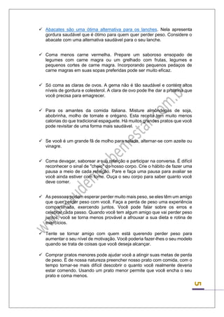 5 
 Abacates são uma ótima alternativa para os lanches. Nela apresenta gordura saudável que é ótimo para quem quer perder peso. Considere o abacate com uma alternativa saudável para o seu lanche. 
 Coma menos carne vermelha. Prepare um saboroso ensopado de legumes com carne magra ou um grelhado com frutas, legumes e pequenos cortes de carne magra. Incorporando pequenos pedaços de carne magras em suas sopas preferidas pode ser muito eficaz. 
 Só coma as claras de ovos. A gema não é tão saudável e contém altos níveis de gordura e colesterol. A clara de ovo pode lhe dar a proteína que você precisa para emagrecer. 
 Para os amantes da comida italiana. Misture almôndegas de soja, abobrinha, molho de tomate e orégano. Esta receita tem muito menos calorias do que tradicional espaguete. Há muitos grandes pratos que você pode revisitar de uma forma mais saudável. 
 Se você é um grande fã de molho para salada, alternar-se com azeite ou vinagre. 
 Coma devagar, saborear a sua refeição e participar na conversa. É difícil reconhecer o sinal de "cheio" do nosso corpo. Crie o hábito de fazer uma pausa a meio de cada refeição. Pare e faça uma pausa para avaliar se você ainda estiver com fome. Ouça o seu corpo para saber quanto você deve comer. 
 As pessoas podem esperar perder muito mais peso, se eles têm um amigo que quer perder peso com você. Faça a perda de peso uma experiência compartilhada, exercendo juntos. Você pode falar sobre os erros e celebrar cada passo. Quando você tem algum amigo que vai perder peso juntos, você se torna menos provável a afrouxar a sua dieta e rotina de exercícios. 
 Tente se tornar amigo com quem está querendo perder peso para aumentar o seu nível de motivação. Você poderia fazer-lhes o seu modelo quando se trata de coisas que você deseja alcançar. 
 Comprar pratos menores pode ajudar você a atingir suas metas de perda de peso. É de nossa natureza preencher nosso prato com comida, com o tempo tornar-se mais difícil descobrir o quanto você realmente deveria estar comendo. Usando um prato menor permite que você encha o seu prato e coma menos. 
 