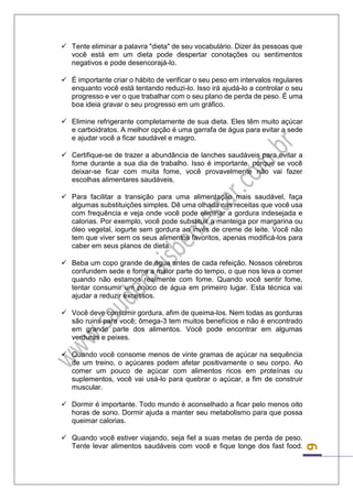 6 
 Tente eliminar a palavra "dieta" de seu vocabulário. Dizer às pessoas que você está em um dieta pode despertar conotações ou sentimentos negativos e pode desencorajá-lo. 
 É importante criar o hábito de verificar o seu peso em intervalos regulares enquanto você está tentando reduzi-lo. Isso irá ajudá-lo a controlar o seu progresso e ver o que trabalhar com o seu plano de perda de peso. É uma boa ideia gravar o seu progresso em um gráfico. 
 Elimine refrigerante completamente de sua dieta. Eles têm muito açúcar e carboidratos. A melhor opção é uma garrafa de água para evitar a sede e ajudar você a ficar saudável e magro. 
 Certifique-se de trazer a abundância de lanches saudáveis para evitar a fome durante a sua dia de trabalho. Isso é importante, porque se você deixar-se ficar com muita fome, você provavelmente não vai fazer escolhas alimentares saudáveis. 
 Para facilitar a transição para uma alimentação mais saudável, faça algumas substituições simples. Dê uma olhada nas receitas que você usa com frequência e veja onde você pode eliminar a gordura indesejada e calorias. Por exemplo, você pode substituir a manteiga por margarina ou óleo vegetal, iogurte sem gordura ao invés de creme de leite. Você não tem que viver sem os seus alimentos favoritos, apenas modificá-los para caber em seus planos de dieta. 
 Beba um copo grande de água antes de cada refeição. Nossos cérebros confundem sede e fome a maior parte do tempo, o que nos leva a comer quando não estamos realmente com fome. Quando você sentir fome, tentar consumir um pouco de água em primeiro lugar. Esta técnica vai ajudar a reduzir excessos. 
 Você deve consumir gordura, afim de queima-los. Nem todas as gorduras são ruins para você; ômega-3 tem muitos benefícios e não é encontrado em grande parte dos alimentos. Você pode encontrar em algumas verduras e peixes. 
 Quando você consome menos de vinte gramas de açúcar na sequência de um treino, o açúcares podem afetar positivamente o seu corpo. Ao comer um pouco de açúcar com alimentos ricos em proteínas ou suplementos, você vai usá-lo para quebrar o açúcar, a fim de construir muscular. 
 Dormir é importante. Todo mundo é aconselhado a ficar pelo menos oito horas de sono. Dormir ajuda a manter seu metabolismo para que possa queimar calorias. 
 Quando você estiver viajando, seja fiel a suas metas de perda de peso. Tente levar alimentos saudáveis com você e fique longe dos fast food.  