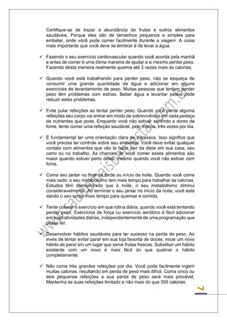 7 
Certifique-se de trazer a abundância de frutas e outros alimentos saudáveis. Porque eles são de tamanhos pequenos e simples para embalar, onde você pode comer facilmente durante a viagem. A coisa mais importante que você deve se lembrar é de levar a água. 
 Fazendo o seu exercício cardiovascular quando você acorda pela manhã e antes de comer é uma ótima maneira de ajudar a si mesmo perder peso. Fazendo desta maneira realmente queima até 3 vezes mais as calorias. 
 Quando você está trabalhando para perder peso, não se esqueça de consumir uma grande quantidade de água e adicionar em alguns exercícios de levantamento de peso. Muitas pessoas que tentam perder peso têm problemas com estrias. Beber água e levantar pesos pode reduzir estes problemas. 
 Evite pular refeições ao tentar perder peso. Quando você perde alguma refeições seu corpo vai entrar em modo de sobrevivência em cada pedaço de nutrientes que pode. Enquanto você não estiver sentindo a dores de fome, tente comer uma refeição saudável, pelo menos, três vezes por dia. 
 É fundamental ter uma orientação clara de excessos. Isso significa que você precisa ter controle sobre seu ambiente. Você deve evitar qualquer contato com alimentos que vão te fazer sair da dieta em sua casa, seu carro ou no trabalho. As chances de você comer esses alimentos são maior quando estiver perto deles, mesmo quando você não estiver com fome. 
 Coma seu jantar no final da tarde ou início da noite. Quando você come mais cedo, o seu metabolismo tem mais tempo para trabalhar as calorias. Estudos têm demonstrado que à noite, o seu metabolismo diminui consideravelmente. Ao terminar o seu jantar no início da noite, você está dando o seu corpo mais tempo para queimar a comida. 
 Tente colocar o exercício em sua rotina diária, quando você está tentando perder peso. Exercícios de força ou exercício aeróbico é fácil adicionar em suas atividades diárias, independentemente de uma programação que possa ter. 
 Desenvolver hábitos saudáveis para ter sucesso na perda de peso. Ao invés de tentar evitar parar em sua loja favorita de doces, inicie um novo hábito de parar em um lugar que serve frutas frescas. Substituir um hábito existente com um novo é mais fácil do que quebrar o hábito completamente. 
 Não coma três grandes refeições por dia. Você pode facilmente ingerir muitas calorias, resultando em perda de peso mais difícil. Coma cinco ou seis pequenas refeições e sua perda de peso será mais provável. Mantenha as suas refeições limitado a não mais do que 300 calorias. 
 