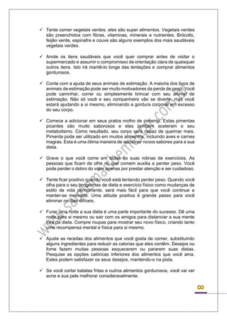 8 
 Tente comer vegetais verdes, eles são super alimentos. Vegetais verdes são preenchidos com fibras, vitaminas, minerais e nutrientes. Brócolis, feijão verde, espinafre e couve são alguns exemplos dos mais saudáveis vegetais verdes. 
 Anote os itens saudáveis que você quer comprar antes de visitar o supermercado e assumir o compromisso de orientação clara de quaisquer outros itens. Isto irá mantê-lo longe das tentações e comprar alimentos gordurosos. 
 Conte com a ajuda de seus animais de estimação. A maioria dos tipos de animais de estimação pode ser muito motivadores da perda de peso. Você pode caminhar, correr ou simplesmente brincar com seu animal de estimação. Não só você e seu companheiro vão se divertir, mas você estará ajudando a si mesmo, eliminando a gordura corporal em excesso do seu corpo. 
 Comece a adicionar em seus pratos molho de pimenta. Estas pimentas picantes são muito saborosos e elas também aceleram o seu metabolismo. Como resultado, seu corpo será capaz de queimar mais. Pimenta pode ser utilizado em muitos alimentos, incluindo aves e carnes magras. Esta é uma ótima maneira de adicionar novos sabores para a sua dieta. 
 Grave o que você come em todas as suas rotinas de exercícios. As pessoas que ficam de olho no que comem auxilia a perder peso. Você pode perder o dobro do valor apenas por prestar atenção e ser cuidadoso. 
 Tente ficar positivo quando você está tentando perder peso. Quando você olha para o seu programas de dieta e exercício físico como mudanças de estilo de vida permanente, será mais fácil para que você continue a manter-se motivado. Uma atitude positiva é grande passo para você eliminar os dias difíceis. 
 Furar uma noite a sua dieta é uma parte importante do sucesso. Dê uma noite para si mesmo ou sair com os amigos para distanciar a sua mente fora da dieta. Compre roupas para mostrar seu novo físico, criando tanto uma recompensa mental e física para si mesmo. 
 Ajuste as receitas dos alimentos que você gosta de comer, substituindo alguns ingredientes para reduzir as calorias que eles contêm. Desejos ou fome fazem muitas pessoas esquecerem ou pararem suas dietas. Pesquise as opções calóricas inferiores dos alimentos que você ama. Estes podem satisfazer os seus desejos, mantendo-o na pista. 
 Se você cortar batatas fritas e outros alimentos gordurosos, você vai ver acne e sua pele melhorar consideravelmente. 
 