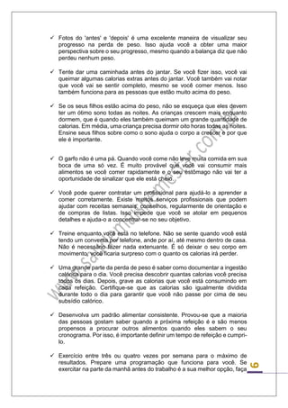 9 
 Fotos do 'antes' e 'depois' é uma excelente maneira de visualizar seu progresso na perda de peso. Isso ajuda você a obter uma maior perspectiva sobre o seu progresso, mesmo quando a balança diz que não perdeu nenhum peso. 
 Tente dar uma caminhada antes do jantar. Se você fizer isso, você vai queimar algumas calorias extras antes do jantar. Você também vai notar que você vai se sentir completo, mesmo se você comer menos. Isso também funciona para as pessoas que estão muito acima do peso. 
 Se os seus filhos estão acima do peso, não se esqueça que eles devem ter um ótimo sono todas as noites. As crianças crescem mais enquanto dormem, que é quando eles também queimam um grande quantidade de calorias. Em média, uma criança precisa dormir oito horas todas as noites. Ensine seus filhos sobre como o sono ajuda o corpo a crescer e por que ele é importante. 
 O garfo não é uma pá. Quando você come não leve muita comida em sua boca de uma só vez. É muito provável que você vai consumir mais alimentos se você comer rapidamente e o seu estômago não vai ter a oportunidade de sinalizar que ele está cheio. 
 Você pode querer contratar um profissional para ajudá-lo a aprender a comer corretamente. Existe muitos serviços profissionais que podem ajudar com receitas semanais, conselhos, regularmente de orientação e de compras de listas. Isso impede que você se atolar em pequenos detalhes e ajuda-o a concentrar-se no seu objetivo. 
 Treine enquanto você está no telefone. Não se sente quando você está tendo um conversa por telefone, ande por aí, até mesmo dentro de casa. Não é necessário fazer nada extenuante. É só deixar o seu corpo em movimento, você ficaria surpreso com o quanto os calorias irá perder. 
 Uma grande parte da perda de peso é saber como documentar a ingestão calórica para o dia. Você precisa descobrir quantas calorias você precisa todos os dias. Depois, grave as calorias que você está consumindo em cada refeição. Certifique-se que as calorias são igualmente dividida durante todo o dia para garantir que você não passe por cima de seu subsídio calórico. 
 Desenvolva um padrão alimentar consistente. Provou-se que a maioria das pessoas gostam saber quando a próxima refeição é e são menos propensos a procurar outros alimentos quando eles sabem o seu cronograma. Por isso, é importante definir um tempo de refeição e cumpri- lo. 
 Exercício entre três ou quatro vezes por semana para o máximo de resultados. Prepare uma programação que funciona para você. Se exercitar na parte da manhã antes do trabalho é a sua melhor opção, faça  
