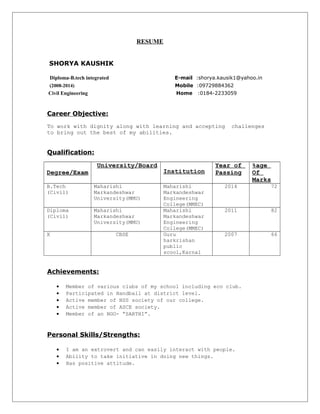 RESUME 
SHORYA KAUSHIK 
Diploma-B.tech integrated E-mail :shorya.kausik1@yahoo.in 
(2008-2014) Mobile :09729884362 
Civil Engineering Home :0184-2233059 
Career Objective: 
To work with dignity along with learning and accepting challenges 
to bring out the best of my abilities. 
Qualification: 
Degree/Exam 
University/Board 
Institution 
Year of 
Passing 
%age 
Of 
Marks 
B.Tech 
(Civil) 
Maharishi 
Markandeshwar 
University(MMU) 
Maharishi 
Markandeshwar 
Engineering 
College(MMEC) 
2014 72 
Diploma 
(Civil) 
Maharishi 
Markandeshwar 
University(MMU) 
Maharishi 
Markandeshwar 
Engineering 
College(MMEC) 
2011 82 
X CBSE Guru 
harkrishan 
public 
scool,Karnal 
2007 66 
Achievements: 
· Member of various clubs of my school including eco club. 
· Participated in Handball at district level. 
· Active member of NSS society of our college. 
· Active member of ASCE society. 
· Member of an NGO- “SARTHI”. 
Personal Skills/Strengths: 
· I am an extrovert and can easily interact with people. 
· Ability to take initiative in doing new things. 
· Has positive attitude. 
 