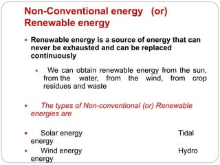 Non-Conventional energy (or)
Renewable energy
 Renewable energy is a source of energy that can
never be exhausted and can be replaced
continuously
 We can obtain renewable energy from the sun,
from the water, from the wind, from crop
residues and waste
 The types of Non-conventional (or) Renewable
energies are
 Solar energy Tidal
energy
 Wind energy Hydro
energy
 