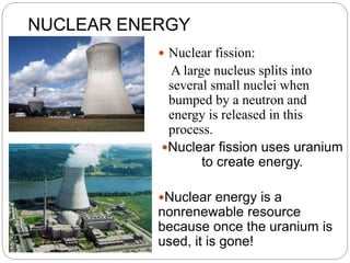NUCLEAR ENERGY
 Nuclear fission:
A large nucleus splits into
several small nuclei when
bumped by a neutron and
energy is released in this
process.
Nuclear fission uses uranium
to create energy.
Nuclear energy is a
nonrenewable resource
because once the uranium is
used, it is gone!
 