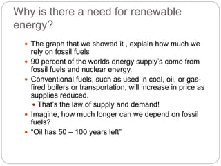 Why is there a need for renewable
energy?
 The graph that we showed it , explain how much we
rely on fossil fuels
 90 percent of the worlds energy supply’s come from
fossil fuels and nuclear energy.
 Conventional fuels, such as used in coal, oil, or gas-
fired boilers or transportation, will increase in price as
supplies reduced.
 That’s the law of supply and demand!
 Imagine, how much longer can we depend on fossil
fuels?
 “Oil has 50 – 100 years left”
 
