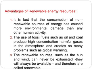 :Advantages of Renewable energy resources
1. It is fact that the consumption of non-
renewable sources of energy has caused
more environmental damage than any
other human activity.
2. The use of fossil fuels such as oil and coal
produce high concentration harmful gases
in the atmosphere and creates so many
problems such as global warming.
3. The renewable sources, such as the sun
and wind, can never be exhausted -they
will always be available - and therefore are
 