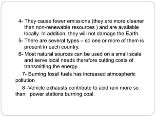4- They cause fewer emissions (they are more cleaner
than non-renewable resources ) and are available
locally. In addition, they will not damage the Earth.
5- There are several types – so one or more of them is
present in each country.
6- Most natural sources can be used on a small scale
and serve local needs therefore cutting costs of
transmitting the energy.
7- Burning fossil fuels has increased atmospheric
pollution
8 -Vehicle exhausts contribute to acid rain more so
than power stations burning coal.
 