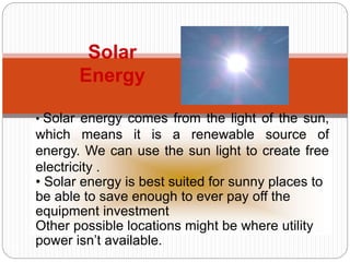 23
Solar
Energy
• Solar energy comes from the light of the sun,
which means it is a renewable source of
energy. We can use the sun light to create free
electricity .
• Solar energy is best suited for sunny places to
be able to save enough to ever pay off the
equipment investment
Other possible locations might be where utility
power isn’t available.
 