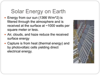Solar Energy on Earth
 Energy from our sun (1366 W/m^2) is
filtered through the atmosphere and is
received at the surface at ~1000 watts per
square meter or less.
 Air, clouds, and haze reduce the received
surface energy
 Capture is from heat (thermal energy) and
by photovoltaic cells yielding direct
electrical energy.
 