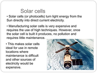 • Solar cells (or photocells) turn light energy from the
Sun directly into direct current electricity.
• Manufacturing solar cells is very expensive and
requires the use of high techniques. However, once
the solar cell is built it produces, no pollution and
requires little maintenance.
• This makes solar cells
ideal for use in remote
locations where
maintenance is difficult
and other sources of
electricity would be
expensive.
Solar cells
© NASA/NREL
 