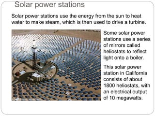 Solar power stations use the energy from the sun to heat
water to make steam, which is then used to drive a turbine.
Some solar power
stations use a series
of mirrors called
heliostats to reflect
light onto a boiler.
This solar power
station in California
consists of about
1800 heliostats, with
an electrical output
of 10 megawatts.
Solar power stations
© Sandia National Laboratory/NREL
 