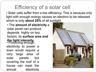 • Solar cells suffer from a low efficiency. This is because only
light with enough energy causes an electron to be released
which is only about 25% of all sunlight.
• The amount of electricity a
solar panel can produce
depends highly on two
factors: its surface area and
the light intensity.
• Producing enough
electricity to power a
town would require a
very large area of
solar panels but
covering the roof of a
house can meet the
annual electricity
Efficiency of a solar cell
 