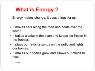 What is Energy ?
3
Energy makes change; it does things for us.
 It moves cars along the road and boats over the
water.
 It bakes a cake in the oven and keeps ice frozen in
the freezer.
 It plays our favorite songs on the radio and lights
our homes.
 It makes our bodies grow and allows our minds to
think.
…….
 