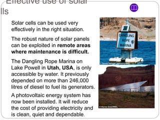 Solar cells can be used very
effectively in the right situation.
The robust nature of solar panels
can be exploited in remote areas
where maintenance is difficult.
The Dangling Rope Marina on
Lake Powell in Utah, USA, is only
accessible by water. It previously
depended on more than 246,000
litres of diesel to fuel its generators.
A photovoltaic energy system has
now been installed. It will reduce
the cost of providing electricity and
is clean, quiet and dependable.
Effective use of solar
ells
© Warren Gretz/NREL
© Sandia National Laboratory/NREL
 