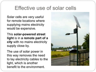 Solar cells are very useful
for remote locations where
supplying mains electricity
would be expensive.
This solar-powered street
light is in a remote part of a
city with no mains electricity
supply close by.
The use of solar power in
this way removes the need
to lay electricity cables to the
light, which is another
benefit to the environment.
Effective use of solar cells
 